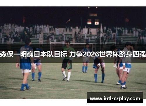 森保一明确日本队目标 力争2026世界杯跻身四强 森保一明确日本队目标 力争2026世界杯跻身四强